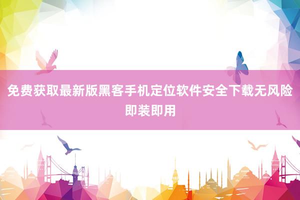 免费获取最新版黑客手机定位软件安全下载无风险即装即用