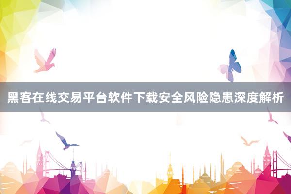 黑客在线交易平台软件下载安全风险隐患深度解析